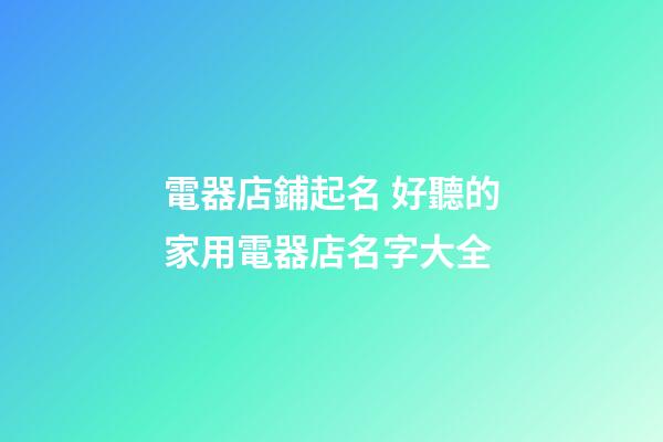電器店鋪起名 好聽的家用電器店名字大全